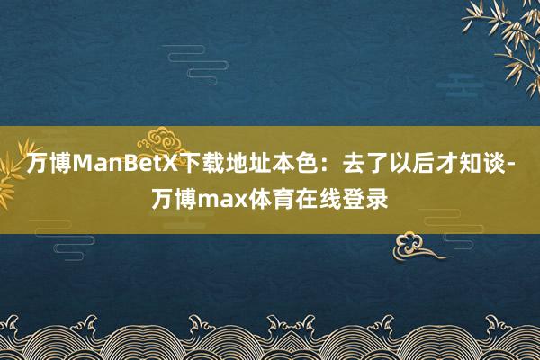 万博ManBetX下载地址本色：去了以后才知谈-万博max体育在线登录