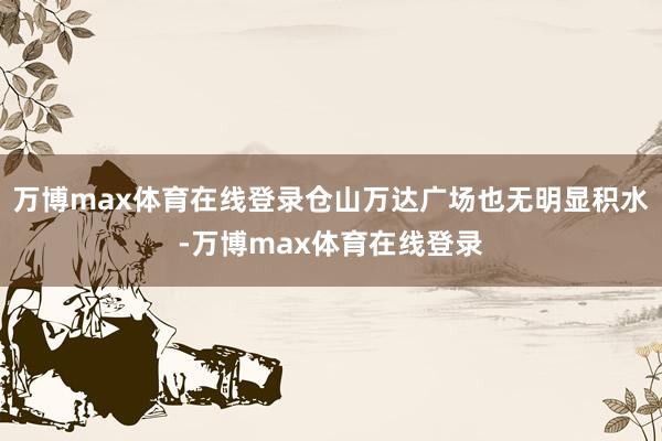 万博max体育在线登录仓山万达广场也无明显积水-万博max体育在线登录