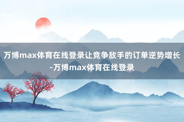 万博max体育在线登录让竞争敌手的订单逆势增长-万博max体育在线登录