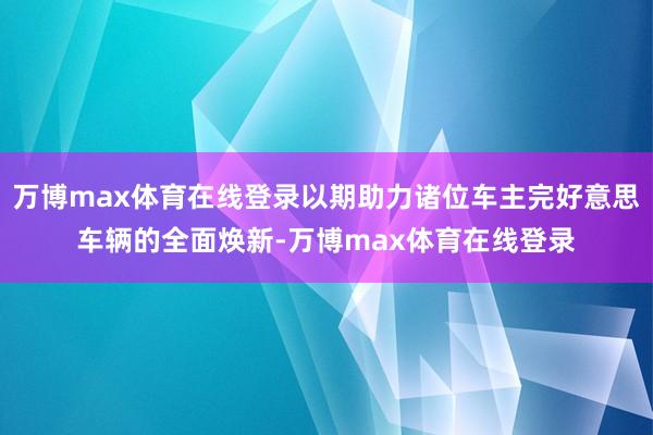 万博max体育在线登录以期助力诸位车主完好意思车辆的全面焕新-万博max体育在线登录