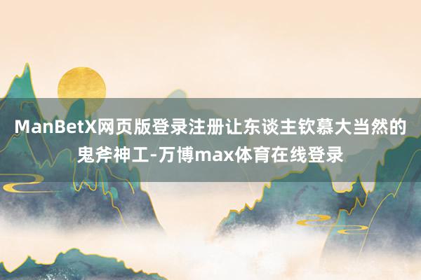 ManBetX网页版登录注册让东谈主钦慕大当然的鬼斧神工-万博max体育在线登录