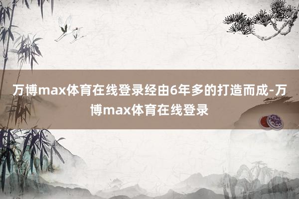 万博max体育在线登录经由6年多的打造而成-万博max体育在线登录