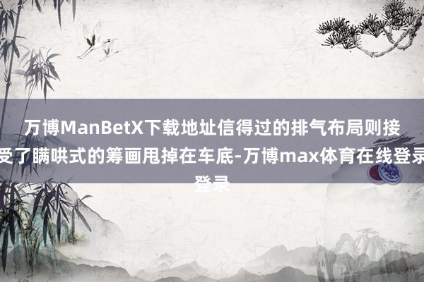 万博ManBetX下载地址信得过的排气布局则接受了瞒哄式的筹画甩掉在车底-万博max体育在线登录