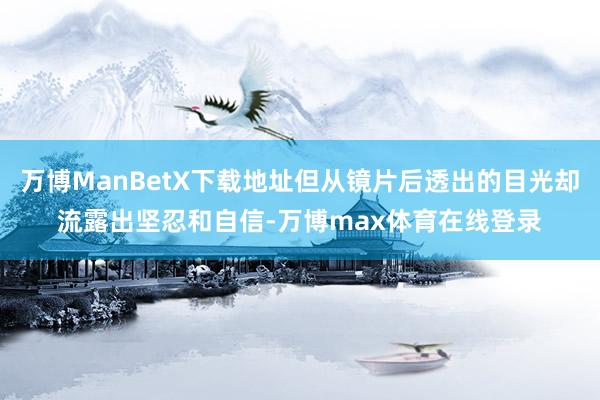 万博ManBetX下载地址但从镜片后透出的目光却流露出坚忍和自信-万博max体育在线登录