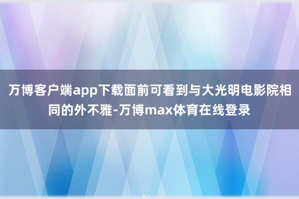 万博客户端app下载面前可看到与大光明电影院相同的外不雅-万博max体育在线登录