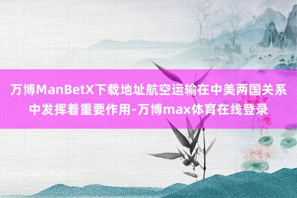 万博ManBetX下载地址航空运输在中美两国关系中发挥着重要作用-万博max体育在线登录