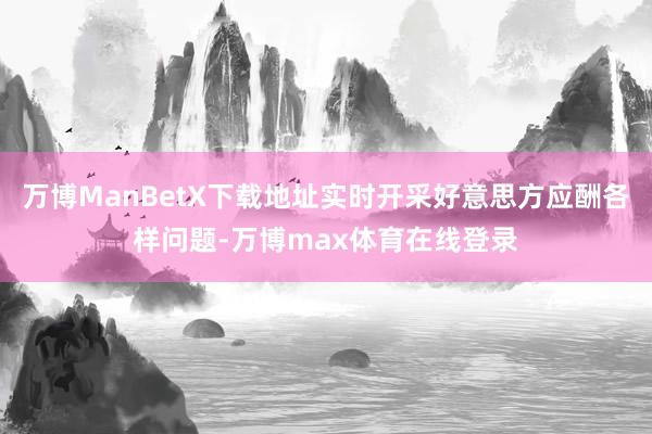 万博ManBetX下载地址实时开采好意思方应酬各样问题-万博max体育在线登录