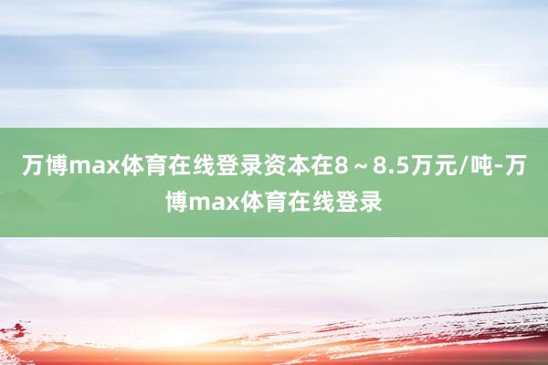 万博max体育在线登录资本在8～8.5万元/吨-万博max体育在线登录