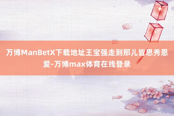 万博ManBetX下载地址王宝强走到那儿皆思秀恩爱-万博max体育在线登录