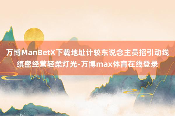 万博ManBetX下载地址计较东说念主员招引动线缜密经营轻柔灯光-万博max体育在线登录