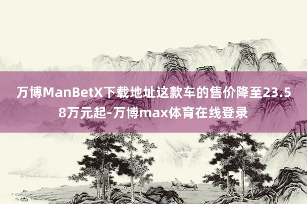 万博ManBetX下载地址这款车的售价降至23.58万元起-万博max体育在线登录