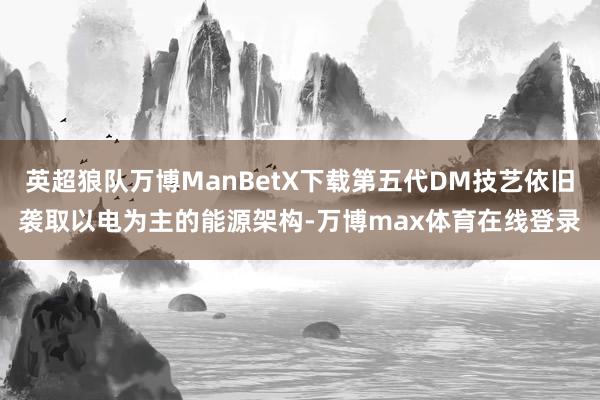 英超狼队万博ManBetX下载第五代DM技艺依旧袭取以电为主的能源架构-万博max体育在线登录