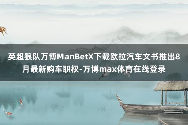 英超狼队万博ManBetX下载欧拉汽车文书推出8月最新购车职权-万博max体育在线登录