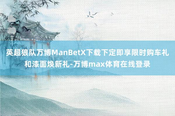 英超狼队万博ManBetX下载下定即享限时购车礼和漆面焕新礼-万博max体育在线登录