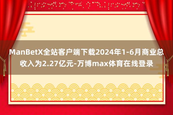 ManBetX全站客户端下载2024年1-6月商业总收入为2.27亿元-万博max体育在线登录