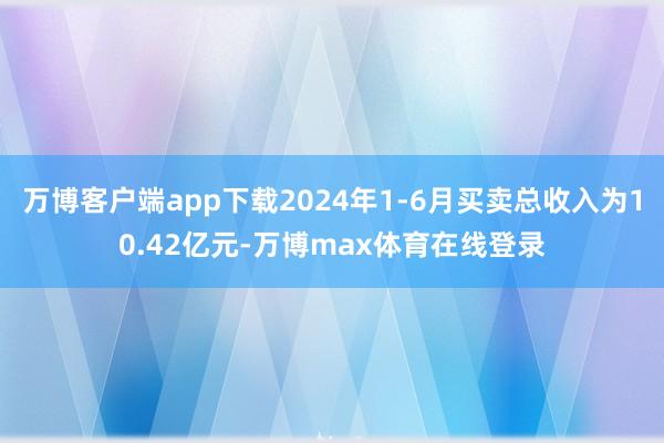 万博客户端app下载2024年1-6月买卖总收入为10.42亿元-万博max体育在线登录