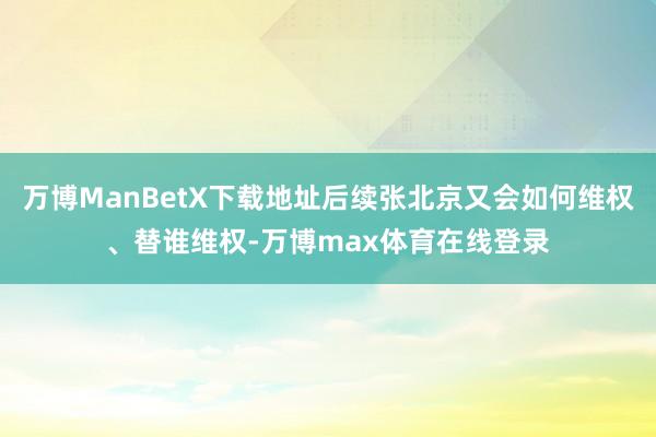 万博ManBetX下载地址后续张北京又会如何维权、替谁维权-万博max体育在线登录