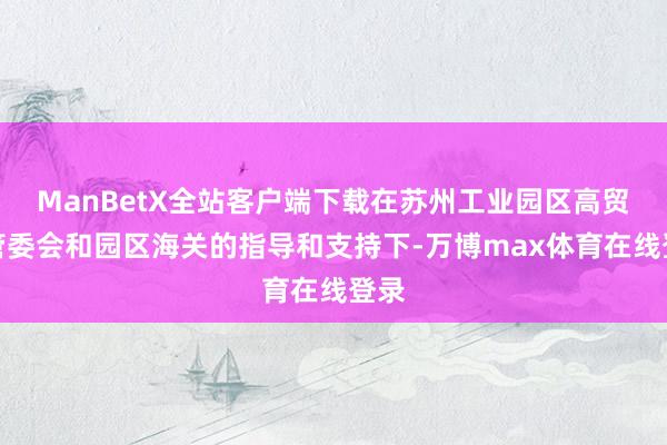 ManBetX全站客户端下载在苏州工业园区高贸区管委会和园区海关的指导和支持下-万博max体育在线登录