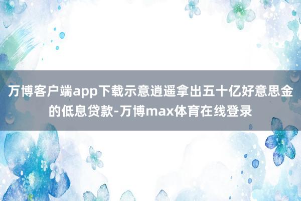 万博客户端app下载示意逍遥拿出五十亿好意思金的低息贷款-万博max体育在线登录