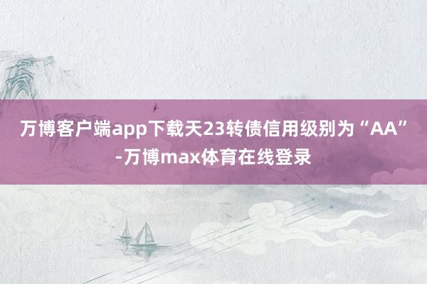 万博客户端app下载天23转债信用级别为“AA”-万博max体育在线登录