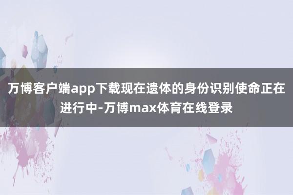 万博客户端app下载现在遗体的身份识别使命正在进行中-万博max体育在线登录