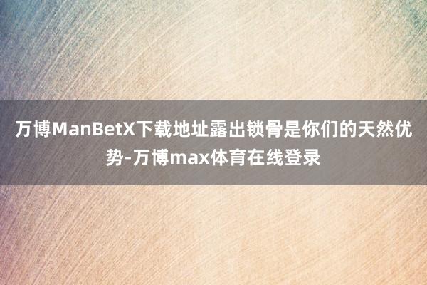 万博ManBetX下载地址露出锁骨是你们的天然优势-万博max体育在线登录