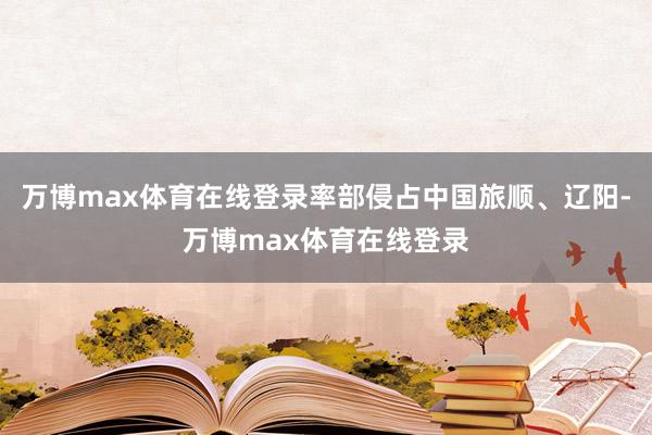 万博max体育在线登录率部侵占中国旅顺、辽阳-万博max体育在线登录