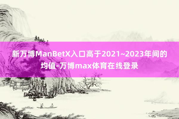 新万博ManBetX入口高于2021~2023年间的均值-万博max体育在线登录