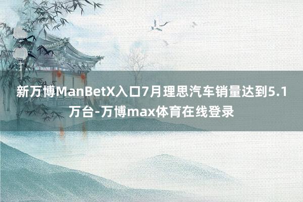 新万博ManBetX入口7月理思汽车销量达到5.1万台-万博max体育在线登录