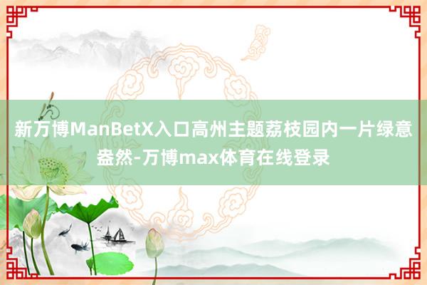 新万博ManBetX入口高州主题荔枝园内一片绿意盎然-万博max体育在线登录