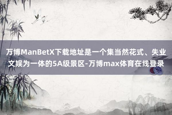 万博ManBetX下载地址是一个集当然花式、失业文娱为一体的5A级景区-万博max体育在线登录