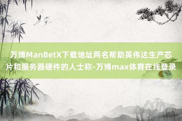 万博ManBetX下载地址两名帮助英伟达生产芯片和服务器硬件的人士称-万博max体育在线登录