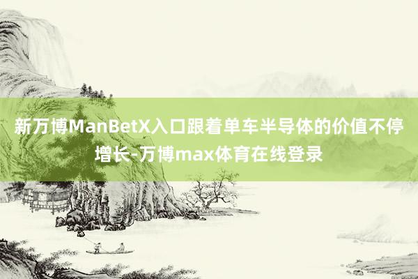 新万博ManBetX入口跟着单车半导体的价值不停增长-万博max体育在线登录