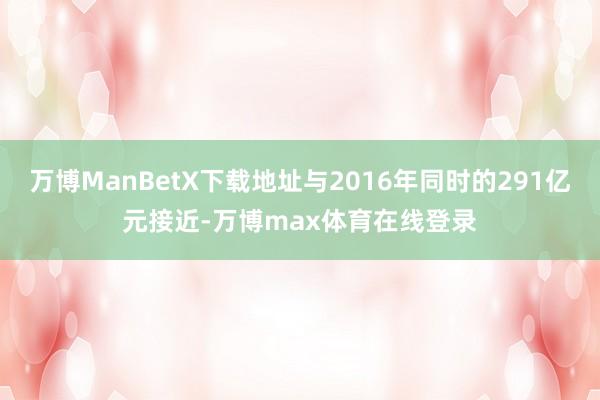 万博ManBetX下载地址与2016年同时的291亿元接近-万博max体育在线登录