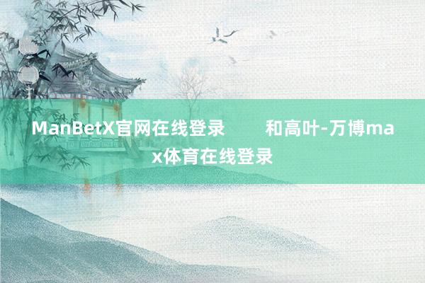 ManBetX官网在线登录        和高叶-万博max体育在线登录