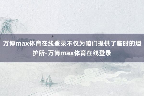 万博max体育在线登录不仅为咱们提供了临时的坦护所-万博max体育在线登录