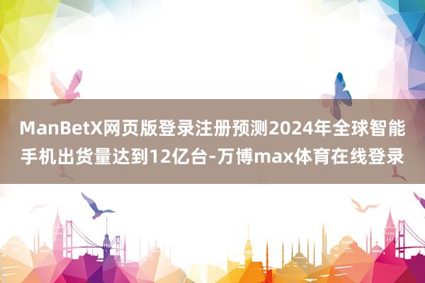 ManBetX网页版登录注册预测2024年全球智能手机出货量达到12亿台-万博max体育在线登录