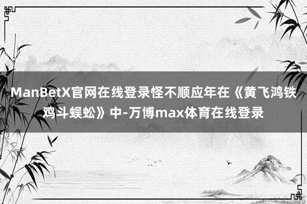 ManBetX官网在线登录怪不顺应年在《黄飞鸿铁鸡斗蜈蚣》中-万博max体育在线登录