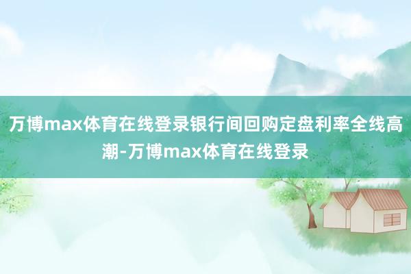 万博max体育在线登录银行间回购定盘利率全线高潮-万博max体育在线登录