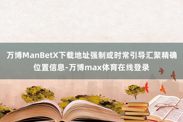 万博ManBetX下载地址强制或时常引导汇聚精确位置信息-万博max体育在线登录