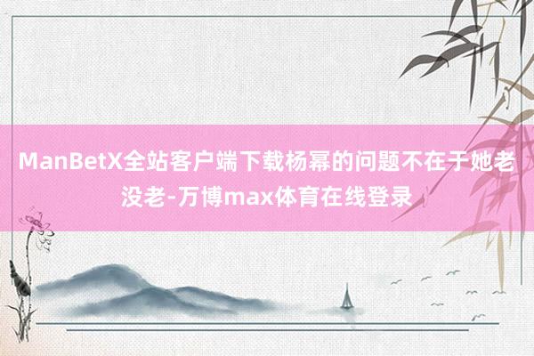 ManBetX全站客户端下载杨幂的问题不在于她老没老-万博max体育在线登录