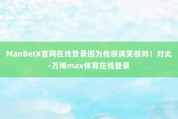 ManBetX官网在线登录因为他很搞笑很帅！对此-万博max体育在线登录