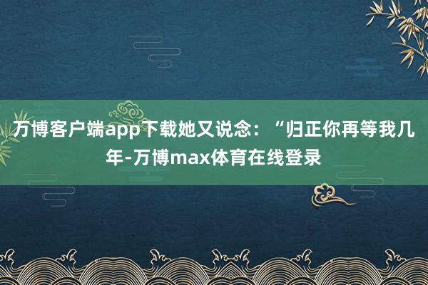 万博客户端app下载她又说念：“归正你再等我几年-万博max体育在线登录