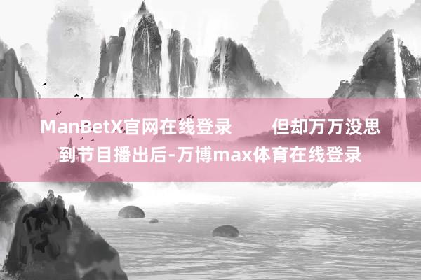 ManBetX官网在线登录        但却万万没思到节目播出后-万博max体育在线登录