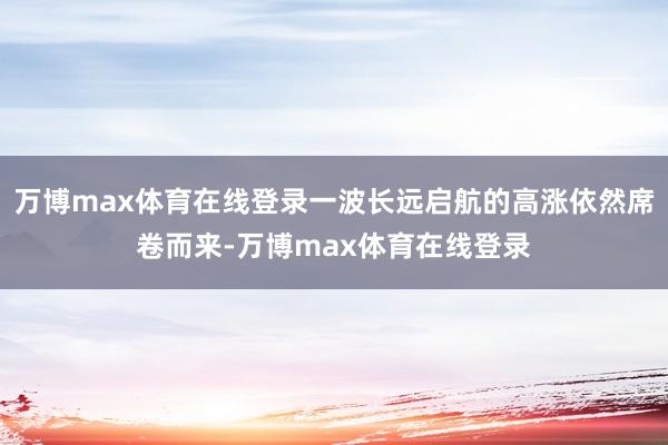 万博max体育在线登录一波长远启航的高涨依然席卷而来-万博max体育在线登录