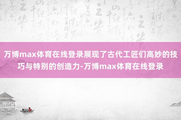 万博max体育在线登录展现了古代工匠们高妙的技巧与特别的创造力-万博max体育在线登录