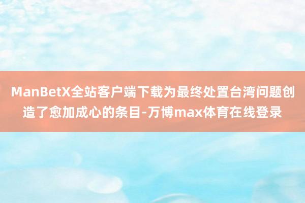 ManBetX全站客户端下载为最终处置台湾问题创造了愈加成心的条目-万博max体育在线登录