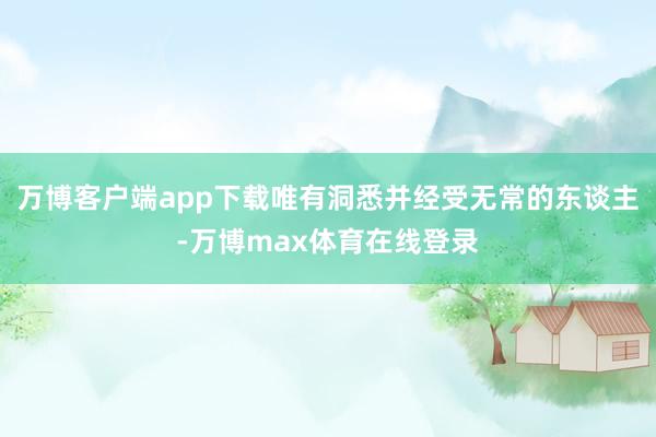 万博客户端app下载唯有洞悉并经受无常的东谈主-万博max体育在线登录