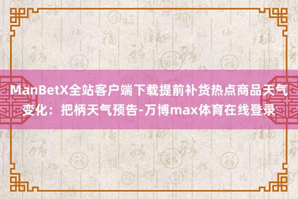 ManBetX全站客户端下载提前补货热点商品天气变化：把柄天气预告-万博max体育在线登录