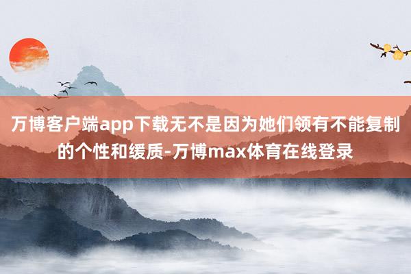 万博客户端app下载无不是因为她们领有不能复制的个性和缓质-万博max体育在线登录